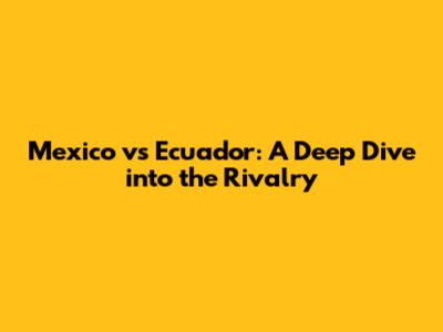 Mexico vs Ecuador: A Deep Dive into the Rivalry