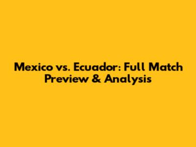 Mexico vs. Ecuador: Full Match Preview & Analysis