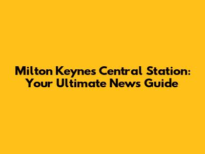 Milton Keynes Central Station: Your Ultimate News Guide