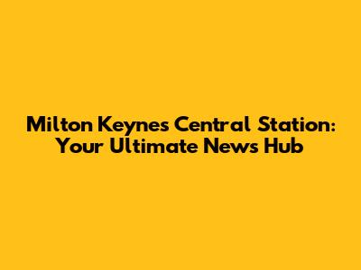 Milton Keynes Central Station: Your Ultimate News Hub