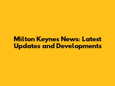 Milton Keynes News: Latest Updates and Developments