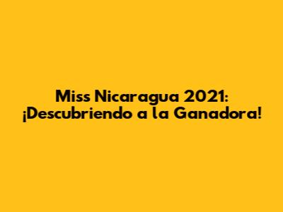 Miss Nicaragua 2021: ¡Descubriendo a la Ganadora!