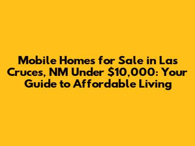 Mobile Homes for Sale in Las Cruces, NM Under $10,000: Your Guide to Affordable Living