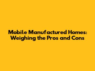 Mobile Manufactured Homes: Weighing the Pros and Cons