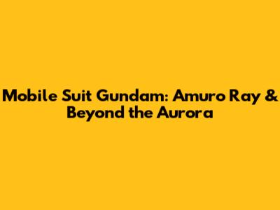Mobile Suit Gundam: Amuro Ray & Beyond the Aurora