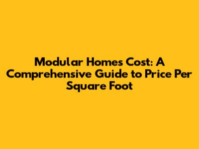 Modular Homes Cost: A Comprehensive Guide to Price Per Square Foot