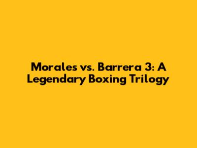 Morales vs. Barrera 3: A Legendary Boxing Trilogy