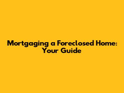 Mortgaging a Foreclosed Home: Your Guide