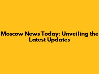 Moscow News Today: Unveiling the Latest Updates