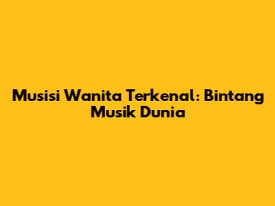 Musisi Wanita Terkenal: Bintang Musik Dunia