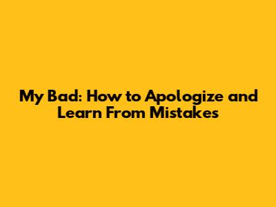 My Bad: How to Apologize and Learn From Mistakes