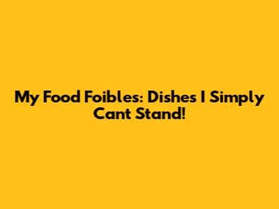 My Food Foibles: Dishes I Simply Can't Stand!