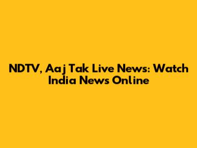NDTV, Aaj Tak Live News: Watch India News Online