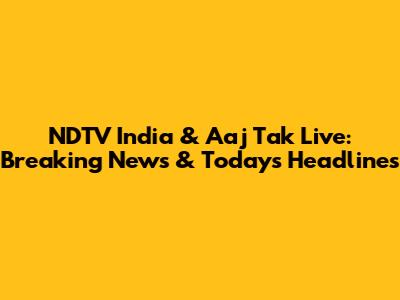 NDTV India & Aaj Tak Live: Breaking News & Today's Headlines