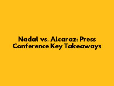 Nadal vs. Alcaraz: Press Conference Key Takeaways