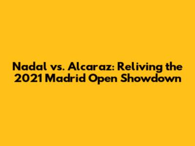 Nadal vs. Alcaraz: Reliving the 2021 Madrid Open Showdown