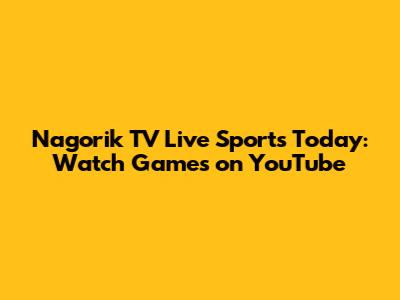 Nagorik TV Live Sports Today: Watch Games on YouTube
