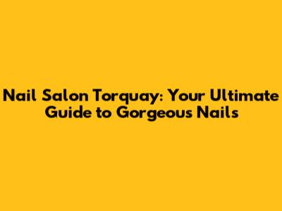 Nail Salon Torquay: Your Ultimate Guide to Gorgeous Nails