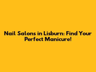 Nail Salons in Lisburn: Find Your Perfect Manicure!