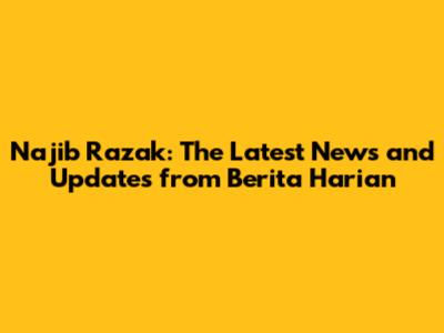 Najib Razak: The Latest News and Updates from Berita Harian
