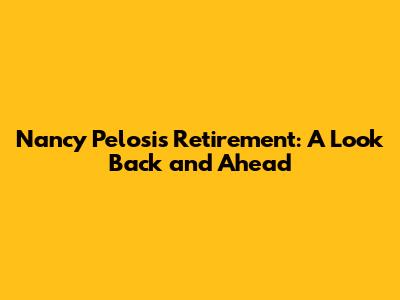 Nancy Pelosi's Retirement: A Look Back and Ahead