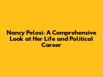 Nancy Pelosi: A Comprehensive Look at Her Life and Political Career