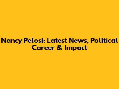 Nancy Pelosi: Latest News, Political Career & Impact