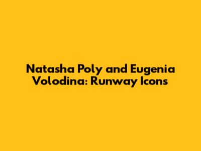 Natasha Poly and Eugenia Volodina: Runway Icons