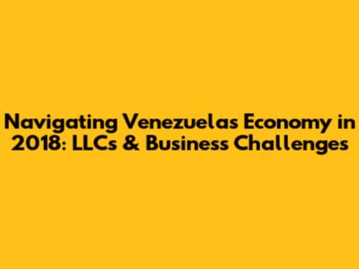 Navigating Venezuela's Economy in 2018: LLCs & Business Challenges