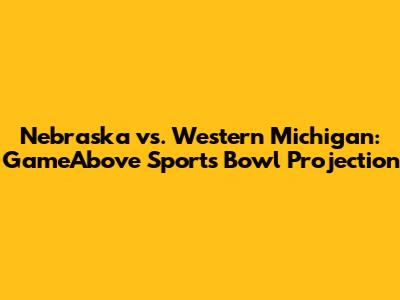 Nebraska vs. Western Michigan: GameAbove Sports Bowl Projection