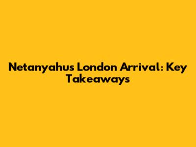 Netanyahu's London Arrival: Key Takeaways
