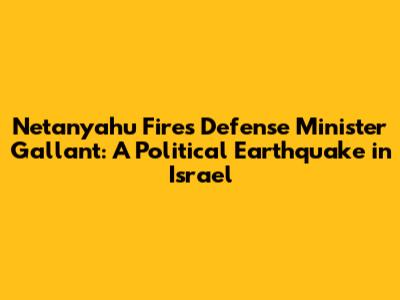 Netanyahu Fires Defense Minister Gallant: A Political Earthquake in Israel
