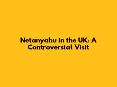 Netanyahu in the UK: A Controversial Visit