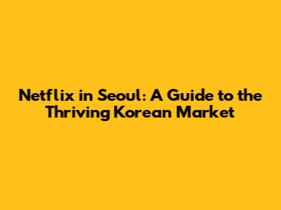 Netflix in Seoul: A Guide to the Thriving Korean Market