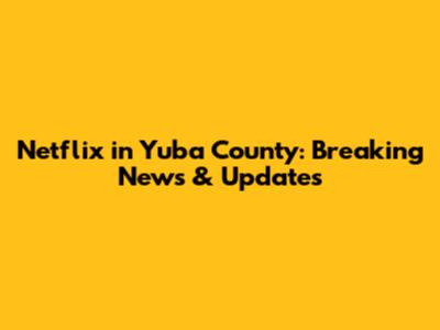 Netflix in Yuba County: Breaking News & Updates