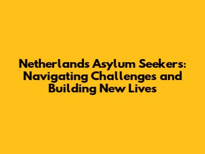 Netherlands Asylum Seekers: Navigating Challenges and Building New Lives