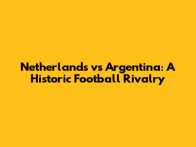 Netherlands vs Argentina: A Historic Football Rivalry