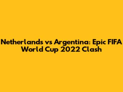 Netherlands vs Argentina: Epic FIFA World Cup 2022 Clash