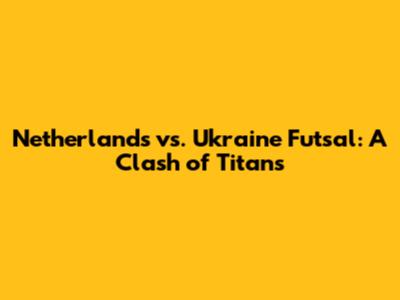 Netherlands vs. Ukraine Futsal: A Clash of Titans
