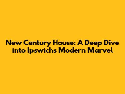 New Century House: A Deep Dive into Ipswich's Modern Marvel