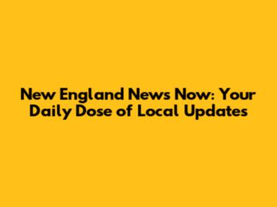 New England News Now: Your Daily Dose of Local Updates