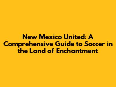 New Mexico United: A Comprehensive Guide to Soccer in the Land of Enchantment