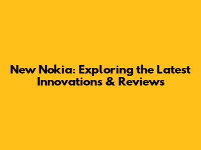 New Nokia: Exploring the Latest Innovations & Reviews