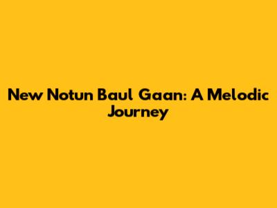 New Notun Baul Gaan: A Melodic Journey