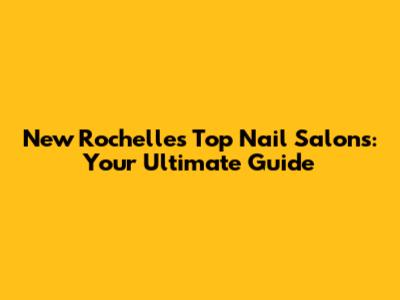 New Rochelle's Top Nail Salons: Your Ultimate Guide