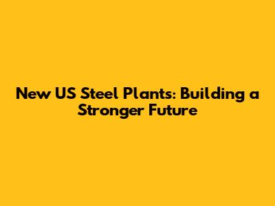 New US Steel Plants: Building a Stronger Future