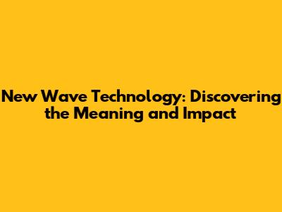 New Wave Technology: Discovering the Meaning and Impact