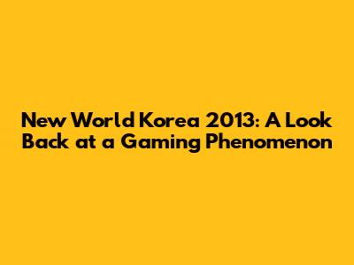 New World Korea 2013: A Look Back at a Gaming Phenomenon