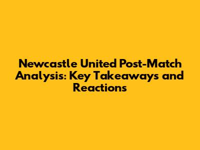 Newcastle United Post-Match Analysis: Key Takeaways and Reactions