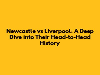 Newcastle vs Liverpool: A Deep Dive into Their Head-to-Head History